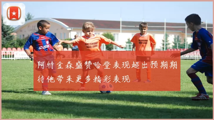 阿特金森盛赞哈登表现超出预期期待他带来更多精彩表现