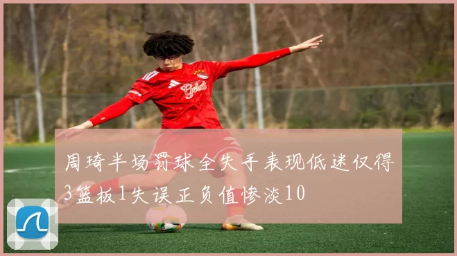 周琦半场罚球全失手表现低迷仅得3篮板1失误正负值惨淡10