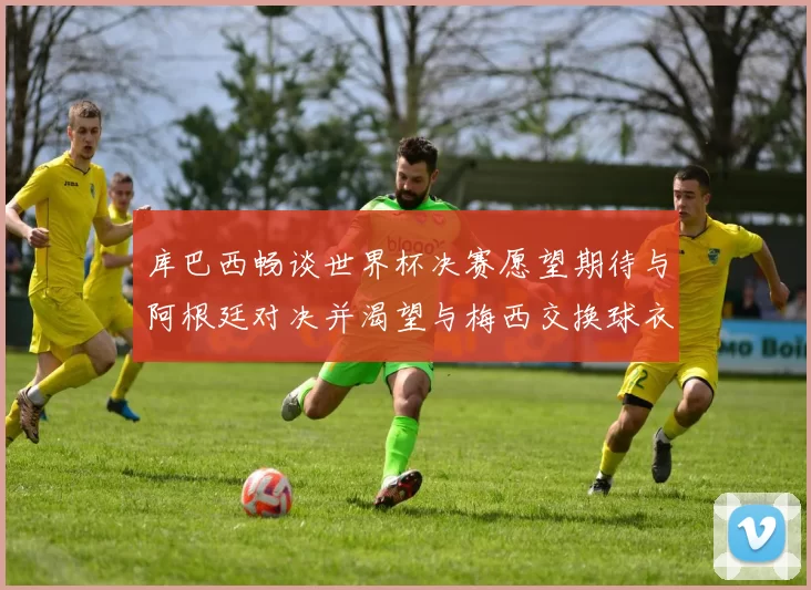 库巴西畅谈世界杯决赛愿望期待与阿根廷对决并渴望与梅西交换球衣
