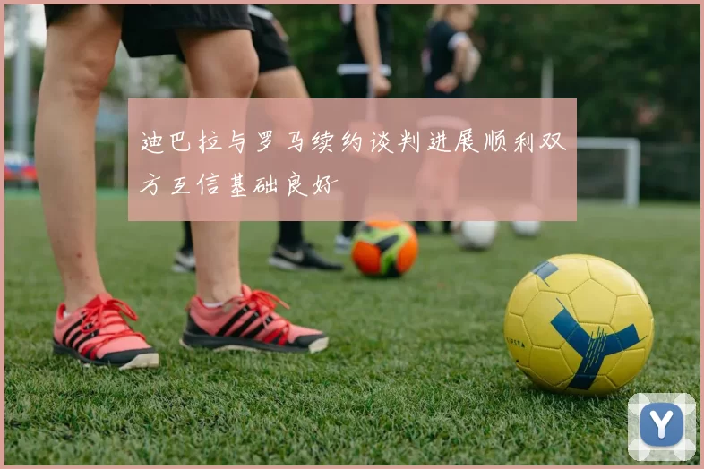 迪巴拉与罗马续约谈判进展顺利双方互信基础良好