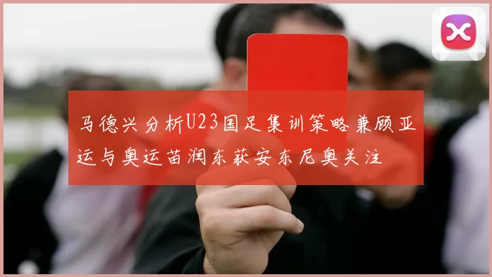 马德兴分析U23国足集训策略兼顾亚运与奥运苗润东获安东尼奥关注