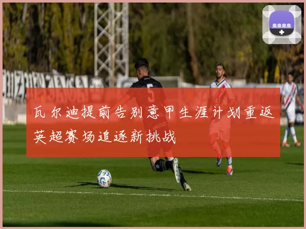 瓦尔迪提前告别意甲生涯计划重返英超赛场追逐新挑战