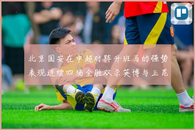 北京国安在中超对阵升班马的强势表现连续四场全胜双杀英博与玉昆