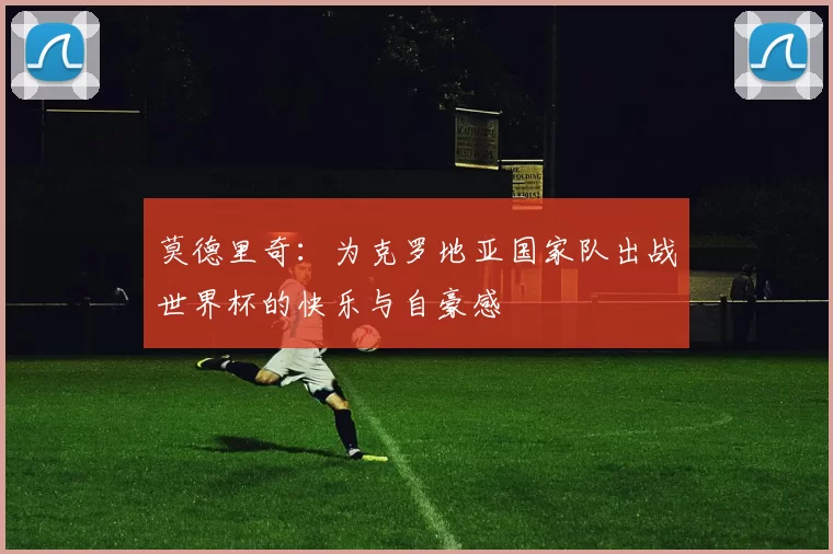 莫德里奇：为克罗地亚国家队出战世界杯的快乐与自豪感