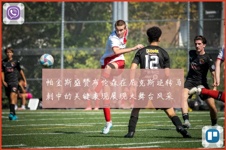 帕金斯盛赞布伦森在尼克斯逆转马刺中的关键表现展现大舞台风采