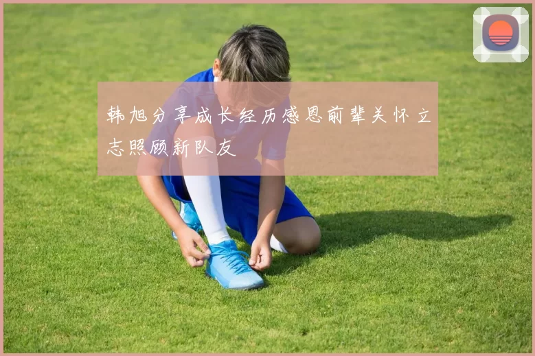 韩旭分享成长经历感恩前辈关怀立志照顾新队友