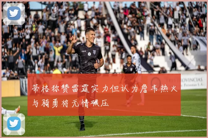 蒂格称赞雷霆实力但认为詹韦热火与骑勇将无情碾压