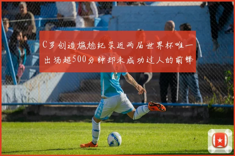 C罗创造尴尬纪录近两届世界杯唯一出场超500分钟却未成功过人的前锋