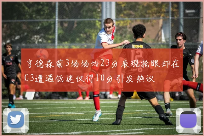 亨德森前3场场均23分表现抢眼却在G3遭遇低迷仅得10分引发热议