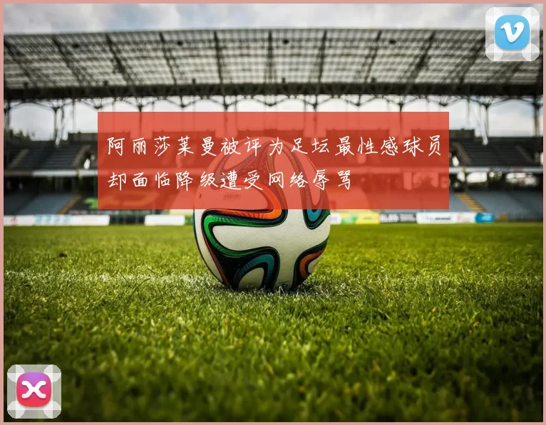 阿丽莎莱曼被评为足坛最性感球员却面临降级遭受网络辱骂