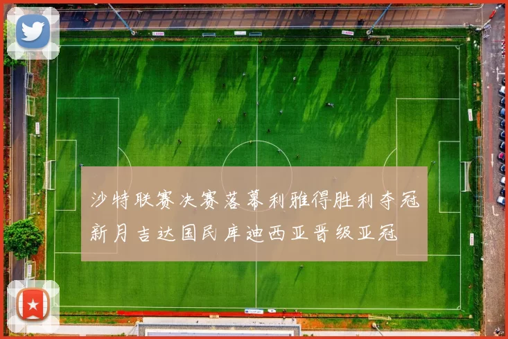 沙特联赛决赛落幕利雅得胜利夺冠新月吉达国民库迪西亚晋级亚冠