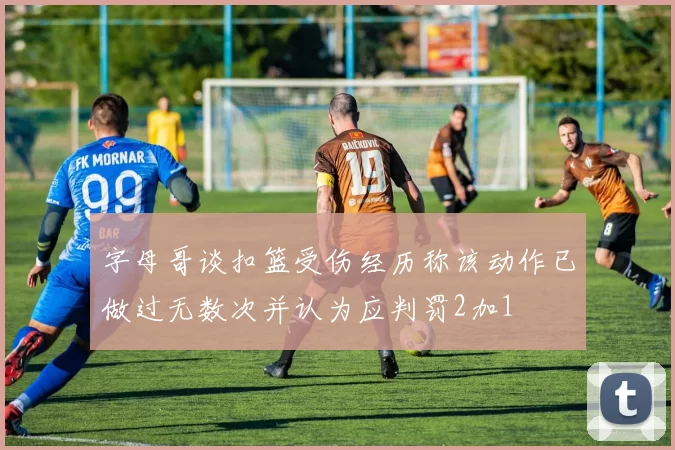 字母哥谈扣篮受伤经历称该动作已做过无数次并认为应判罚2加1