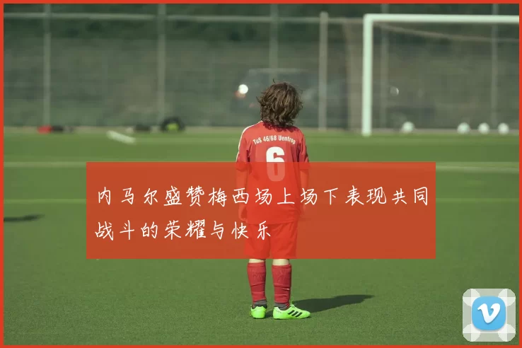 内马尔盛赞梅西场上场下表现共同战斗的荣耀与快乐