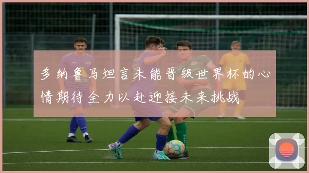多纳鲁马坦言未能晋级世界杯的心情期待全力以赴迎接未来挑战