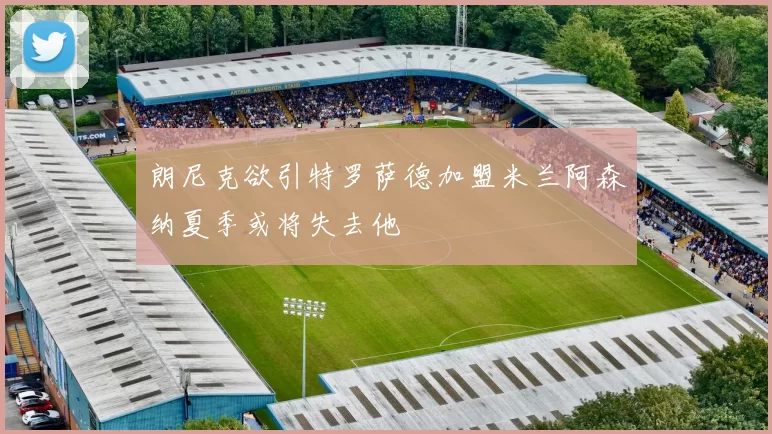 朗尼克欲引特罗萨德加盟米兰阿森纳夏季或将失去他